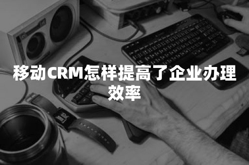 移动CRM怎样提高了企业办理效率