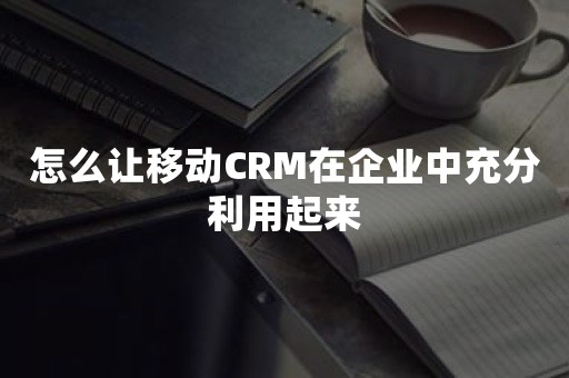 怎么让移动CRM在企业中充分利用起来