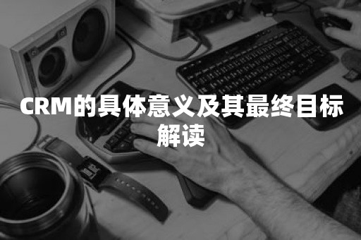 CRM的具体意义及其最终目标解读