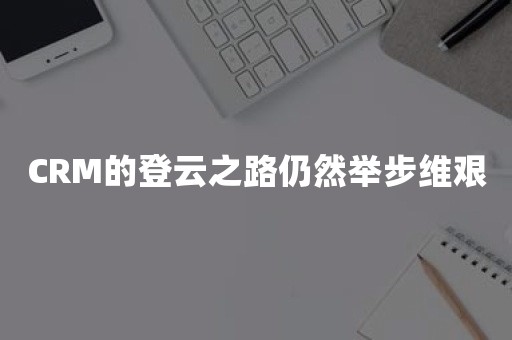 CRM的登云之路仍然举步维艰