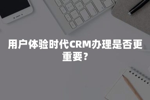 用户体验时代CRM办理是否更重要？