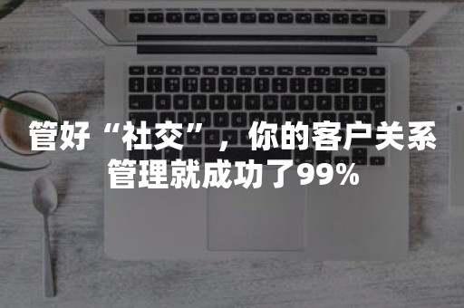 管好“社交”，你的客户关系管理就成功了99%