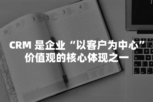 CRM 是企业“以客户为中心”价值观的核心体现之一