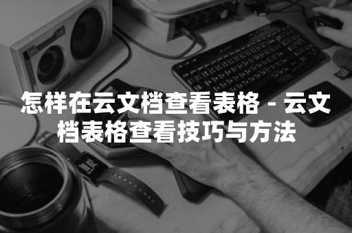 怎样在云文档查看表格 - 云文档表格查看技巧与方法