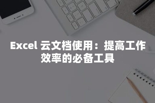 Excel 云文档使用：提高工作效率的必备工具