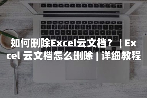 如何删除Excel云文档？ | Excel 云文档怎么删除 | 详细教程