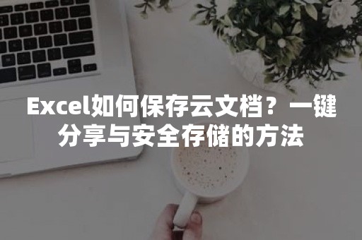 Excel如何保存云文档？一键分享与安全存储的方法