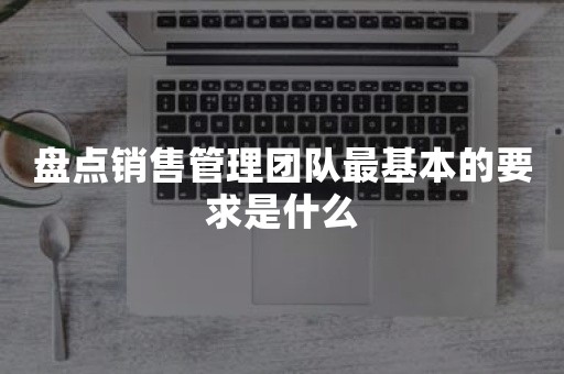 盘点销售管理团队最基本的要求是什么