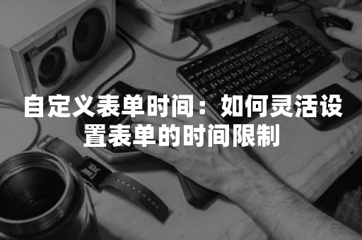 自定义表单时间：如何灵活设置表单的时间限制