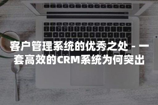 客户管理系统的优秀之处 - 一套高效的CRM系统为何突出