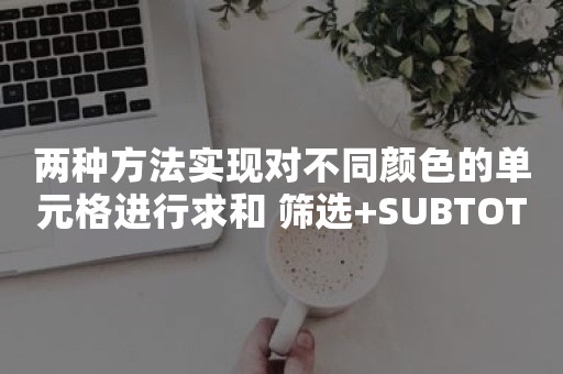 两种方法实现对不同颜色的单元格进行求和 筛选+SUBTOTAL（根据单元格颜色求和）