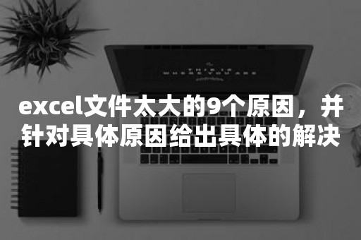 excel文件太大的9个原因，并针对具体原因给出具体的解决方法，从而解决excel文件太大的问题