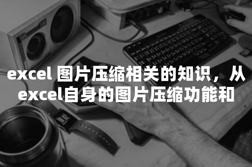 excel 图片压缩相关的知识，从excel自身的图片压缩功能和借助第三方NXPowerLite软件对excel图片压缩的过程