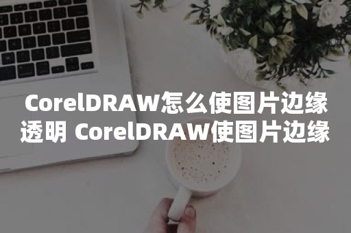 CorelDRAW怎么使图片边缘透明 CorelDRAW使图片边缘透明方法【教程】