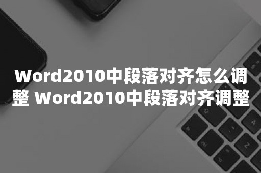 Word2010中段落对齐怎么调整 Word2010中段落对齐调整方法【教程】