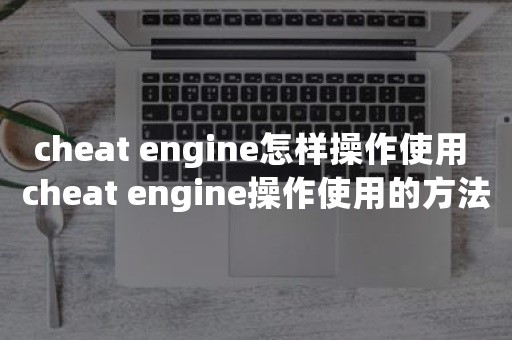 cheat engine怎样操作使用 cheat engine操作使用的方法【详解】