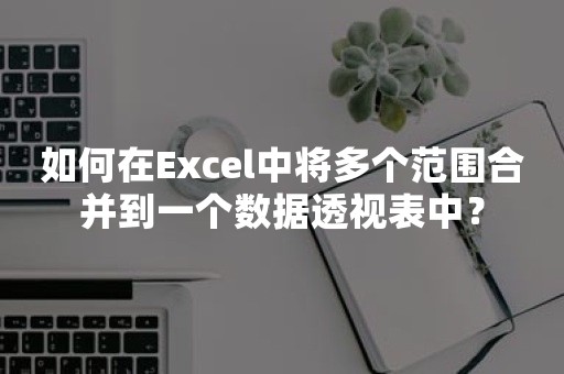 如何在Excel中将多个范围合并到一个数据透视表中？