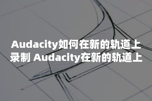 Audacity如何在新的轨道上录制 Audacity在新的轨道上录制方法