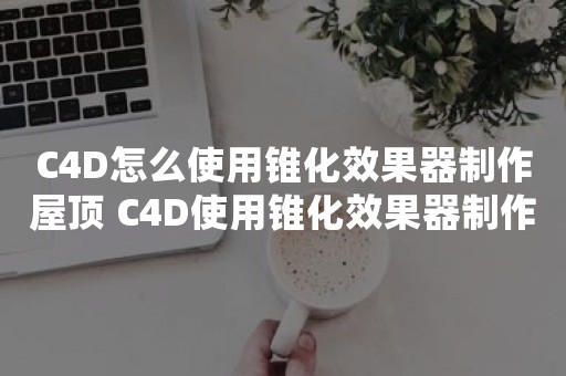 C4D怎么使用锥化效果器制作屋顶 C4D使用锥化效果器制作屋顶的操作方法