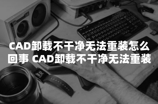 CAD卸载不干净无法重装怎么回事 CAD卸载不干净无法重装解决方法