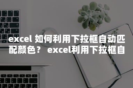 excel 如何利用下拉框自动匹配颜色？ excel利用下拉框自动匹配颜色实例教程