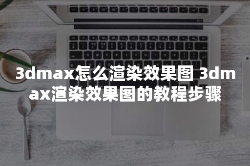 3dmax怎么渲染效果图 3dmax渲染效果图的教程步骤