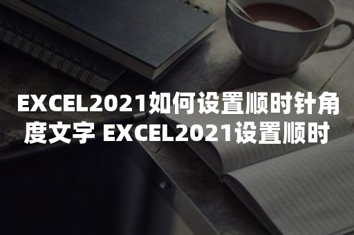 EXCEL2021如何设置顺时针角度文字 EXCEL2021设置顺时针角度文字操作方法