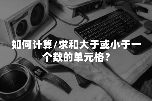 如何计算/求和大于或小于一个数的单元格？