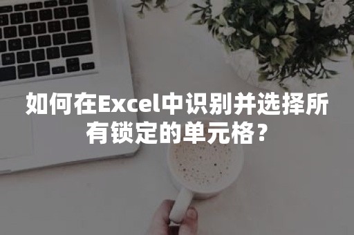 如何在Excel中识别并选择所有锁定的单元格？