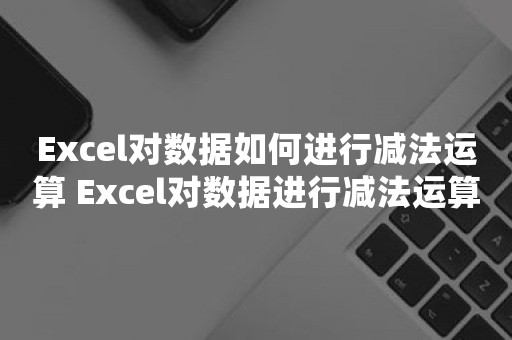 Excel对数据如何进行减法运算 Excel对数据进行减法运算操作方法