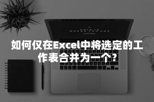 如何仅在Excel中将选定的工作表合并为一个？