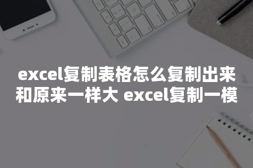 excel复制表格怎么复制出来和原来一样大 excel复制一模一样的表格方法