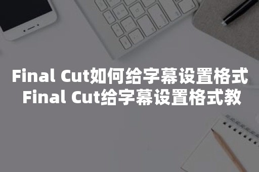 Final Cut如何给字幕设置格式 Final Cut给字幕设置格式教程