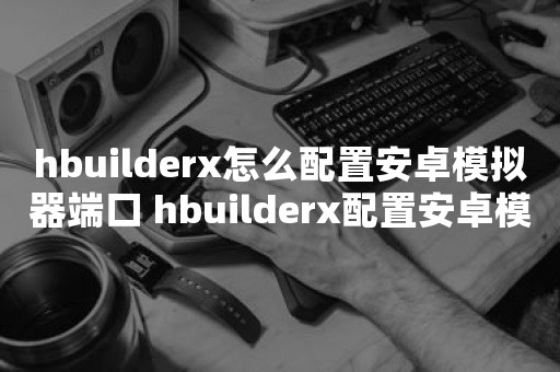 hbuilderx怎么配置安卓模拟器端口 hbuilderx配置安卓模拟器端口教程