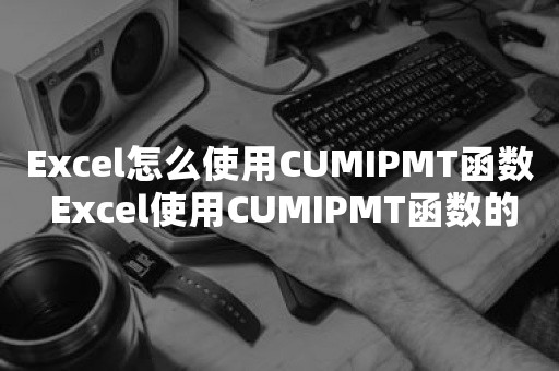 Excel怎么使用CUMIPMT函数 Excel使用CUMIPMT函数的操作方法