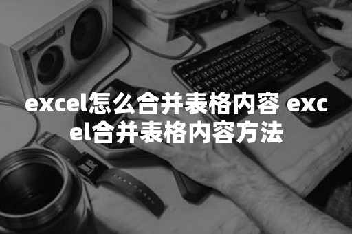 excel怎么合并表格内容 excel合并表格内容方法