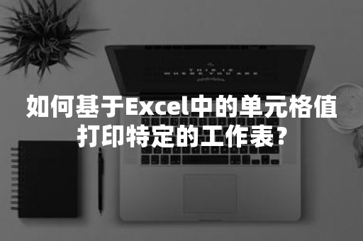 如何基于Excel中的单元格值打印特定的工作表？