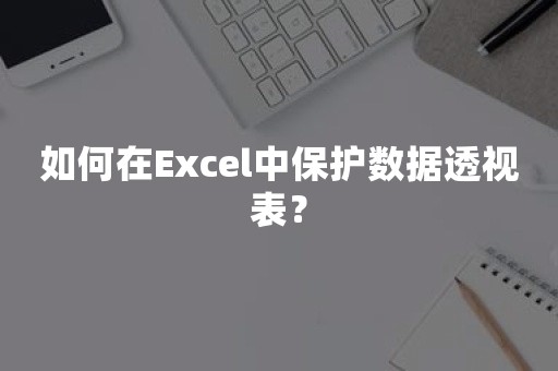 如何在Excel中保护数据透视表？