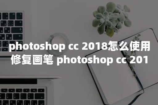 photoshop cc 2018怎么使用修复画笔 photoshop cc 2018使用修复画笔操作方法