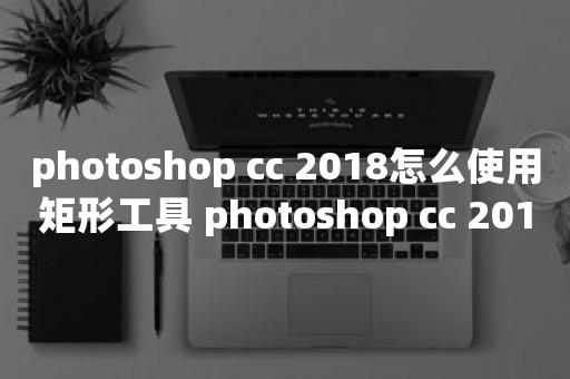 photoshop cc 2018怎么使用矩形工具 photoshop cc 2018使用矩形工具的方法