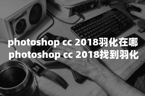 photoshop cc 2018羽化在哪 photoshop cc 2018找到羽化位置的方法