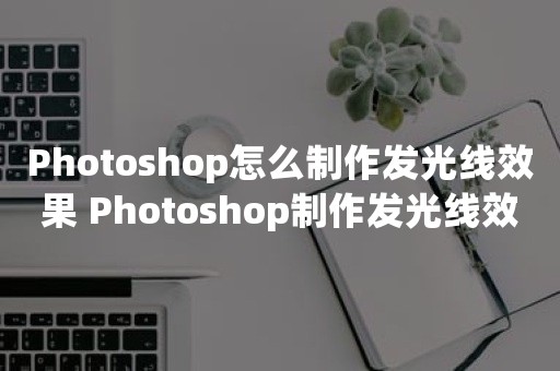 Photoshop怎么制作发光线效果 Photoshop制作发光线效果相关教程