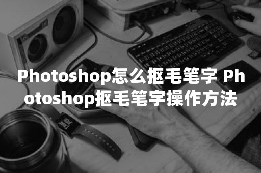 Photoshop怎么抠毛笔字 Photoshop抠毛笔字操作方法