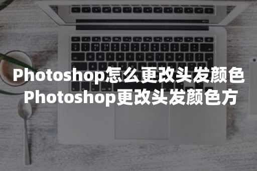 Photoshop怎么更改头发颜色 Photoshop更改头发颜色方法