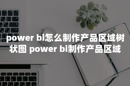 power bi怎么制作产品区域树状图 power bi制作产品区域树状图教程