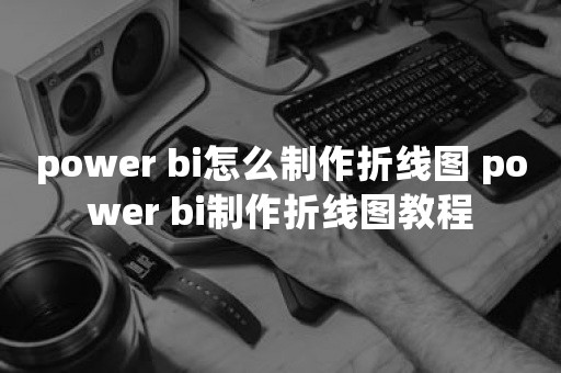 power bi怎么制作折线图 power bi制作折线图教程