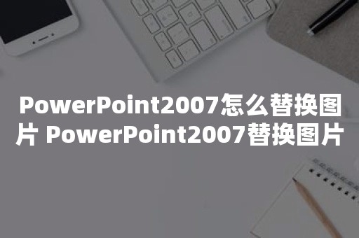 PowerPoint2007怎么替换图片 PowerPoint2007替换图片操作步骤