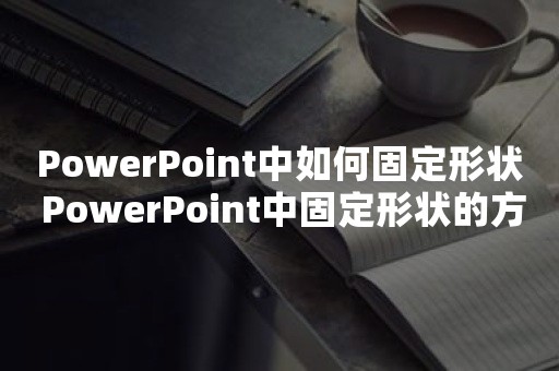 PowerPoint中如何固定形状 PowerPoint中固定形状的方法