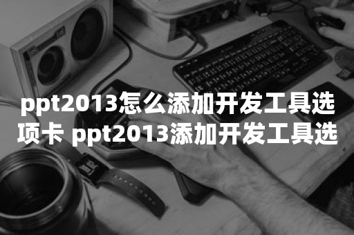 ppt2013怎么添加开发工具选项卡 ppt2013添加开发工具选项卡的操作教程