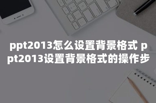 ppt2013怎么设置背景格式 ppt2013设置背景格式的操作步骤